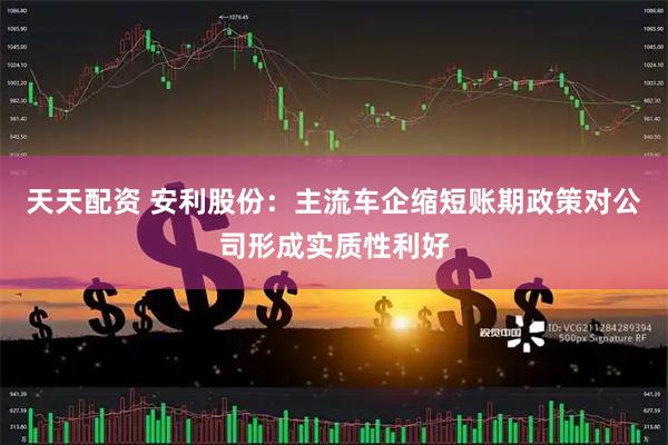 天天配资 安利股份：主流车企缩短账期政策对公司形成实质性利好