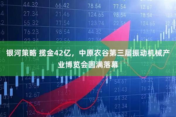 银河策略 揽金42亿，中原农谷第三届振动机械产业博览会圆满落幕