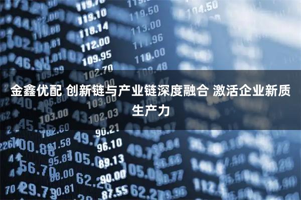 金鑫优配 创新链与产业链深度融合 激活企业新质生产力