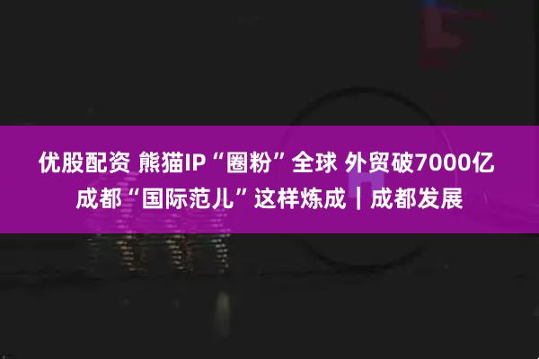 优股配资 熊猫IP“圈粉”全球 外贸破7000亿 成都“国际范儿”这样炼成｜成都发展