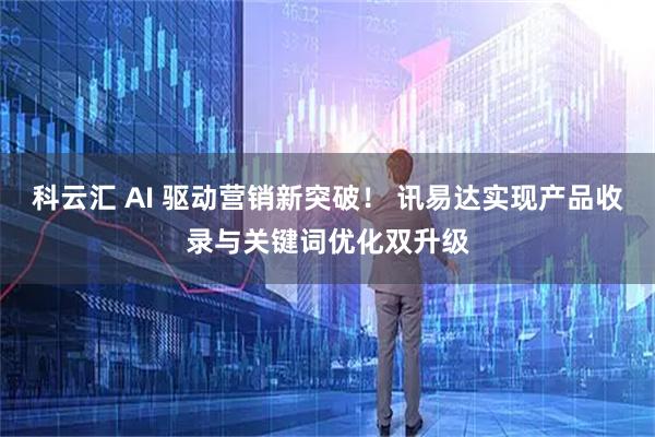 科云汇 AI 驱动营销新突破！ 讯易达实现产品收录与关键词优化双升级
