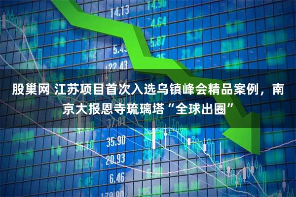 股巢网 江苏项目首次入选乌镇峰会精品案例，南京大报恩寺琉璃塔“全球出圈”