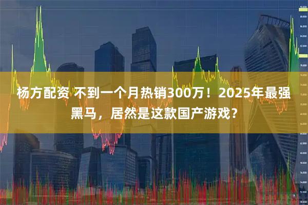 杨方配资 不到一个月热销300万！2025年最强黑马，居然是这款国产游戏？