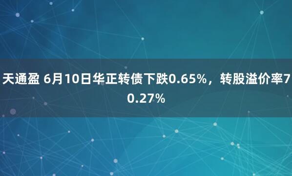 天通盈 6月10日华正转债下跌0.65%，转股溢价率70.27%