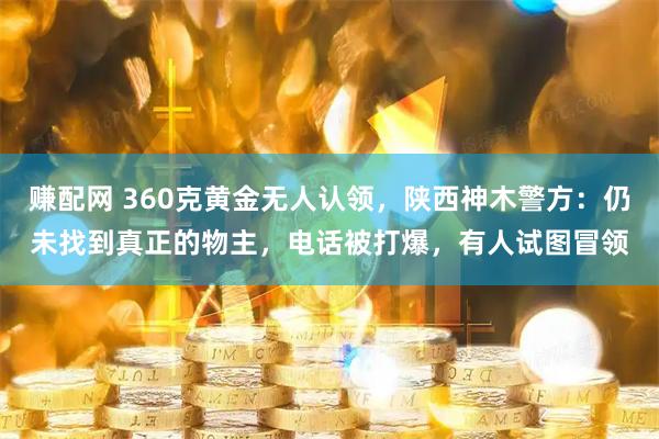 赚配网 360克黄金无人认领，陕西神木警方：仍未找到真正的物主，电话被打爆，有人试图冒领