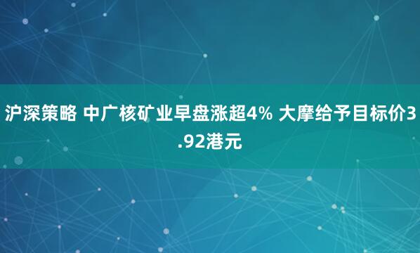沪深策略 中广核矿业早盘涨超4% 大摩给予目标价3.92港元