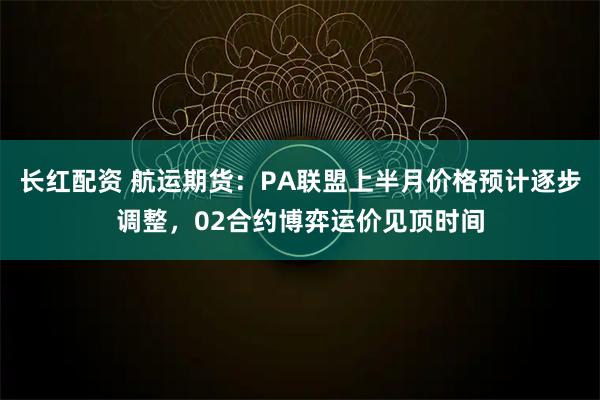 长红配资 航运期货：PA联盟上半月价格预计逐步调整，02合约博弈运价见顶时间